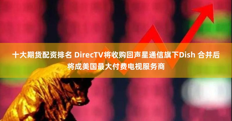 十大期货配资排名 DirecTV将收购回声星通信旗下Dish 合并后将成美国最大付费电视服务商