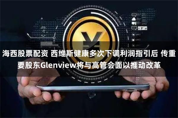 海西股票配资 西维斯健康多次下调利润指引后 传重要股东Glenview将与高管会面以推动改革