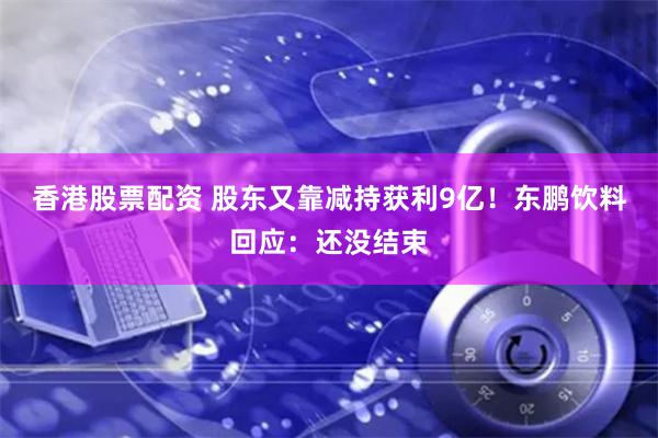 香港股票配资 股东又靠减持获利9亿！东鹏饮料回应：还没结束