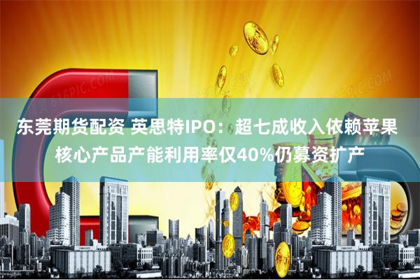 东莞期货配资 英思特IPO：超七成收入依赖苹果 核心产品产能利用率仅40%仍募资扩产