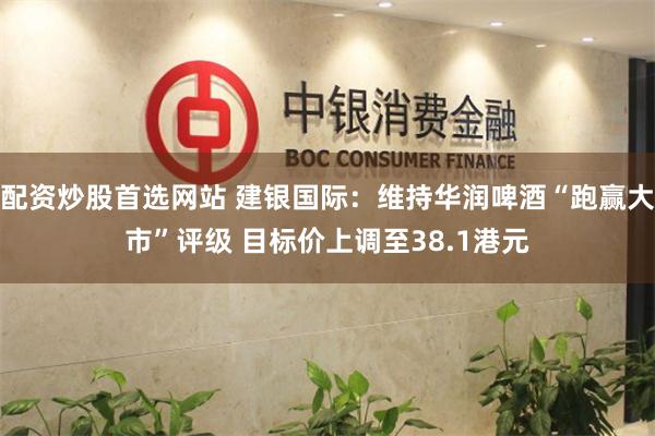 配资炒股首选网站 建银国际：维持华润啤酒“跑赢大市”评级 目标价上调至38.1港元