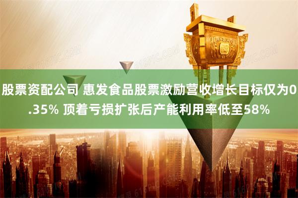 股票资配公司 惠发食品股票激励营收增长目标仅为0.35% 顶着亏损扩张后产能利用率低至58%