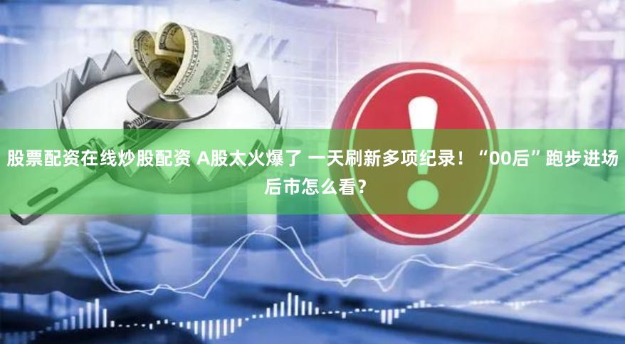 股票配资在线炒股配资 A股太火爆了 一天刷新多项纪录！“00后”跑步进场 后市怎么看？