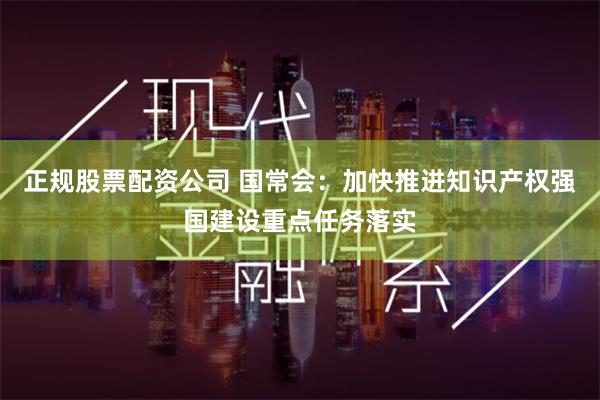 正规股票配资公司 国常会：加快推进知识产权强国建设重点任务落实