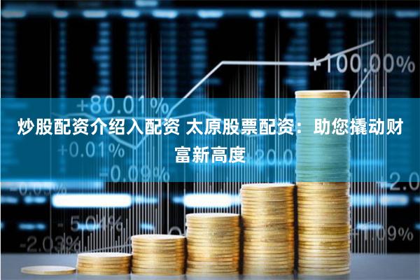 炒股配资介绍入配资 太原股票配资：助您撬动财富新高度