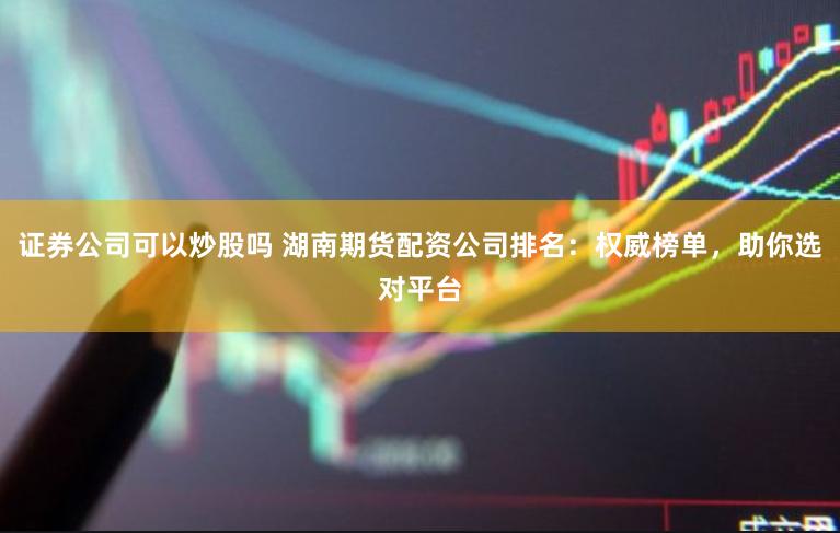 证券公司可以炒股吗 湖南期货配资公司排名：权威榜单，助你选对平台
