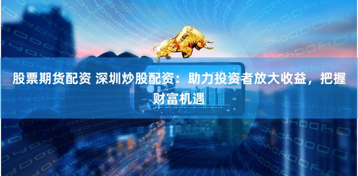 股票期货配资 深圳炒股配资：助力投资者放大收益，把握财富机遇