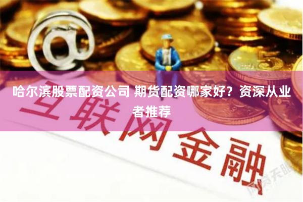 哈尔滨股票配资公司 期货配资哪家好？资深从业者推荐