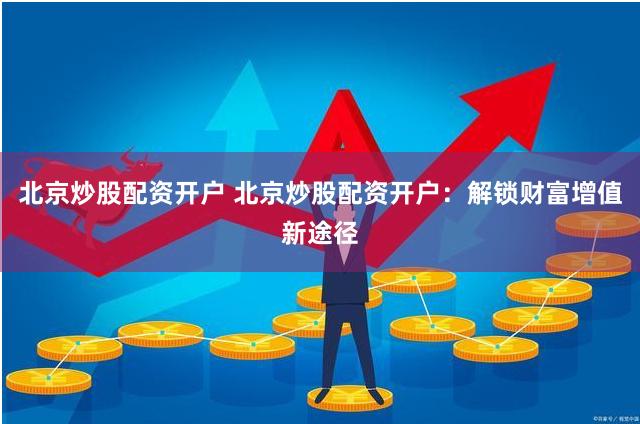 北京炒股配资开户 北京炒股配资开户：解锁财富增值新途径