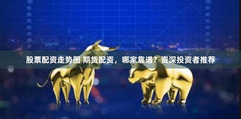 股票配资走势图 期货配资，哪家靠谱？资深投资者推荐