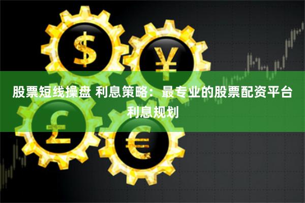 股票短线操盘 利息策略：最专业的股票配资平台利息规划