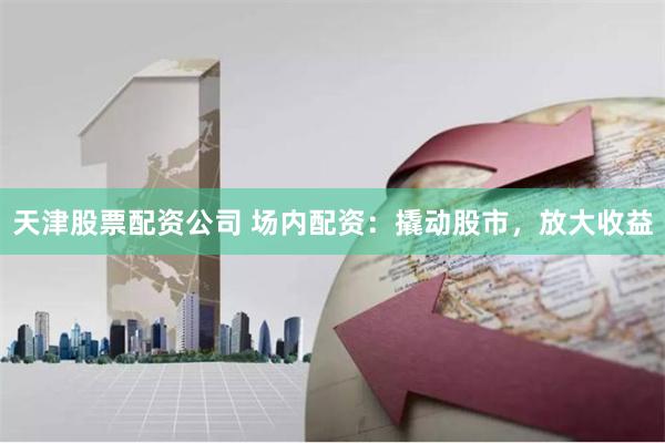 天津股票配资公司 场内配资：撬动股市，放大收益