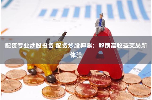 配资专业炒股投资 配资炒股神器：解锁高收益交易新体验