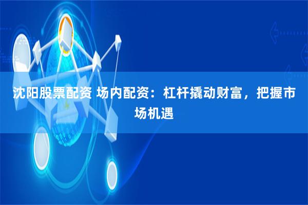 沈阳股票配资 场内配资：杠杆撬动财富，把握市场机遇