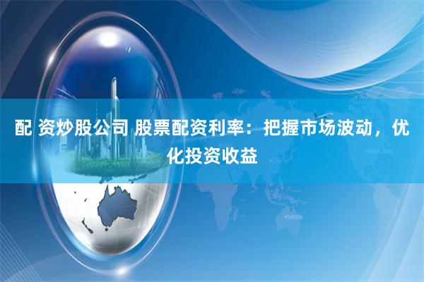 配 资炒股公司 股票配资利率：把握市场波动，优化投资收益