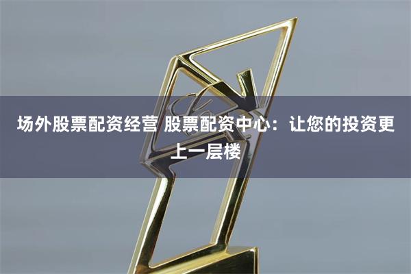 场外股票配资经营 股票配资中心：让您的投资更上一层楼