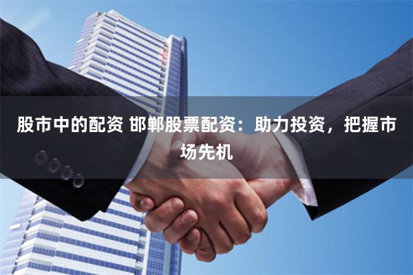 股市中的配资 邯郸股票配资：助力投资，把握市场先机