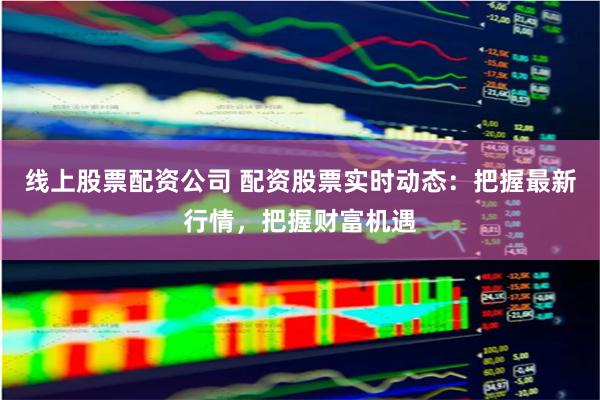 线上股票配资公司 配资股票实时动态：把握最新行情，把握财富机遇