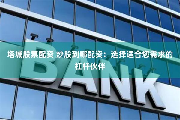 塔城股票配资 炒股到哪配资：选择适合您需求的杠杆伙伴