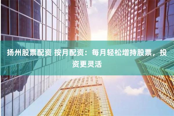 扬州股票配资 按月配资：每月轻松增持股票，投资更灵活