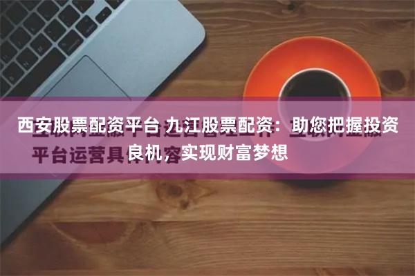 西安股票配资平台 九江股票配资：助您把握投资良机，实现财富梦想