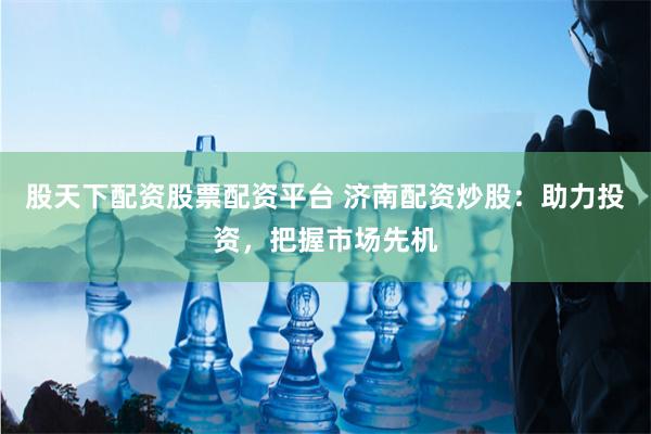 股天下配资股票配资平台 济南配资炒股：助力投资，把握市场先机