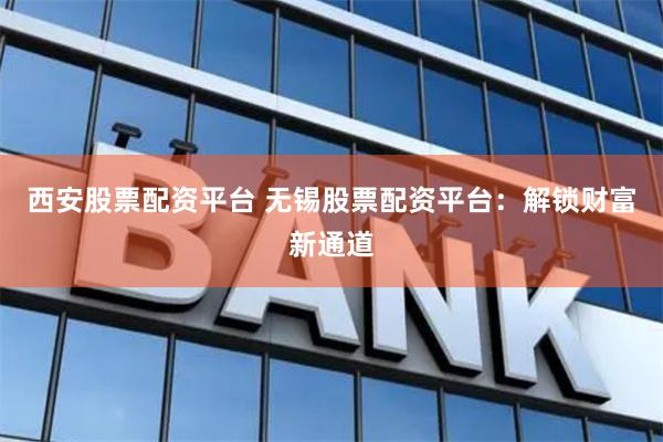 西安股票配资平台 无锡股票配资平台：解锁财富新通道