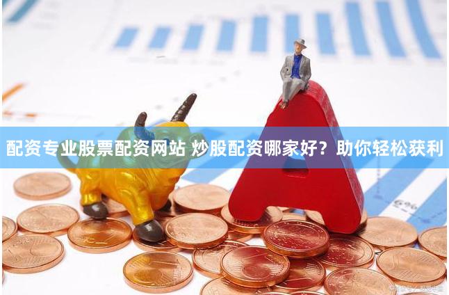 配资专业股票配资网站 炒股配资哪家好？助你轻松获利