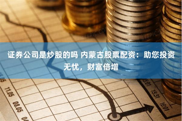 证券公司是炒股的吗 内蒙古股票配资：助您投资无忧，财富倍增