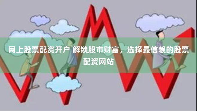 网上股票配资开户 解锁股市财富，选择最信赖的股票配资网站