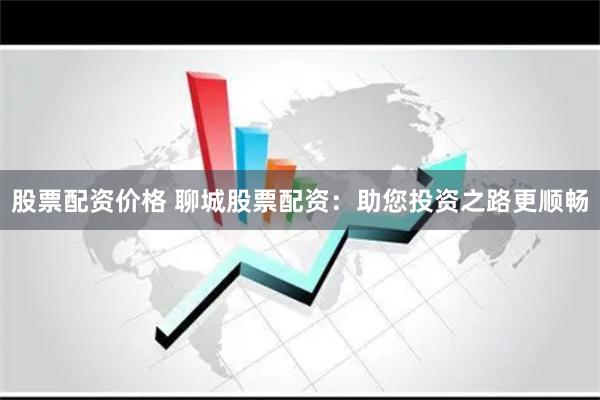 股票配资价格 聊城股票配资：助您投资之路更顺畅