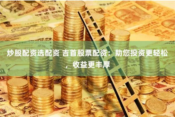 炒股配资选配资 吉首股票配资:助您投资更轻松,收益更丰厚