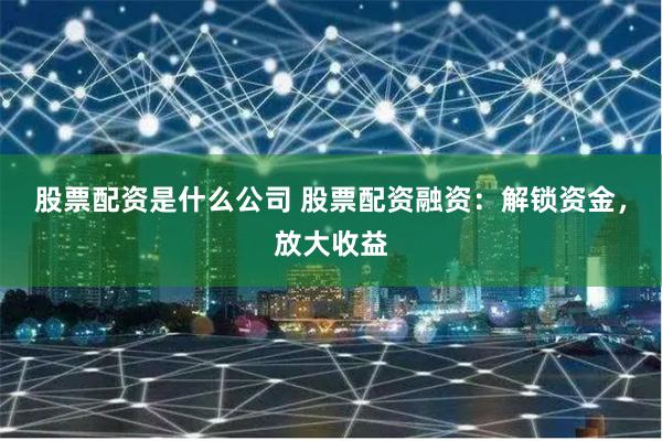 股票配资是什么公司 股票配资融资：解锁资金，放大收益