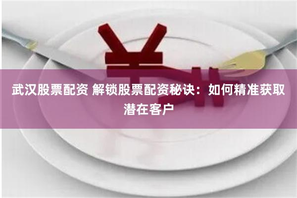 武汉股票配资 解锁股票配资秘诀：如何精准获取潜在客户