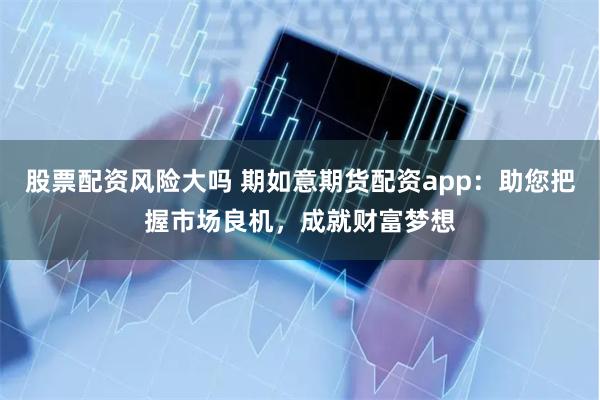 股票配资风险大吗 期如意期货配资app：助您把握市场良机，成就财富梦想