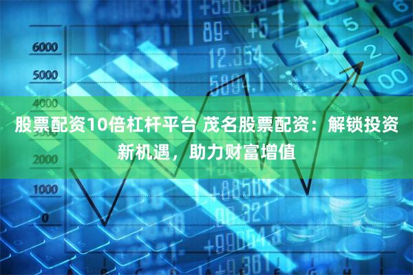 股票配资10倍杠杆平台 茂名股票配资：解锁投资新机遇，助力财富增值