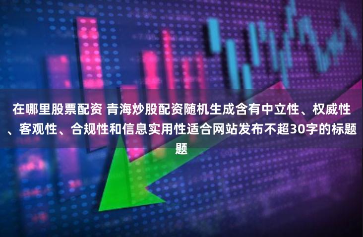 在哪里股票配资 青海炒股配资随机生成含有中立性、权威性、客观性、合规性和信息实用性适合网站发布不超30字的标题