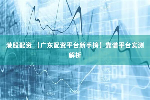 港股配资 【广东配资平台新手榜】靠谱平台实测解析