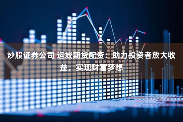 炒股证券公司 运城期货配资：助力投资者放大收益，实现财富梦想